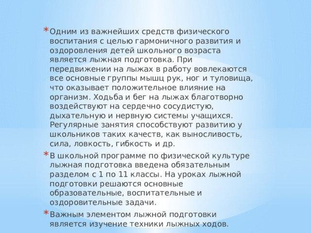 Одним из важнейших средств физического воспитания с целью гармоничного развития и оздоровления детей школьного возраста является лыжная подготовка. При передвижении на лыжах в работу вовлекаются все основные группы мышц рук, ног и туловища, что оказывает положительное влияние на организм. Ходьба и бег на лыжах благотворно воздействуют на сердечно сосудистую, дыхательную и нервную системы учащихся. Регулярные занятия способствуют развитию у школьников таких качеств, как выносливость, сила, ловкость, гибкость и др. В школьной программе по физической культуре лыжная подготовка введена обязательным разделом с 1 по 11 классы. На уроках лыжной подготовки решаются основные образовательные, воспитательные и оздоровительные задачи. Важным элементом лыжной подготовки является изучение техники лыжных ходов. 