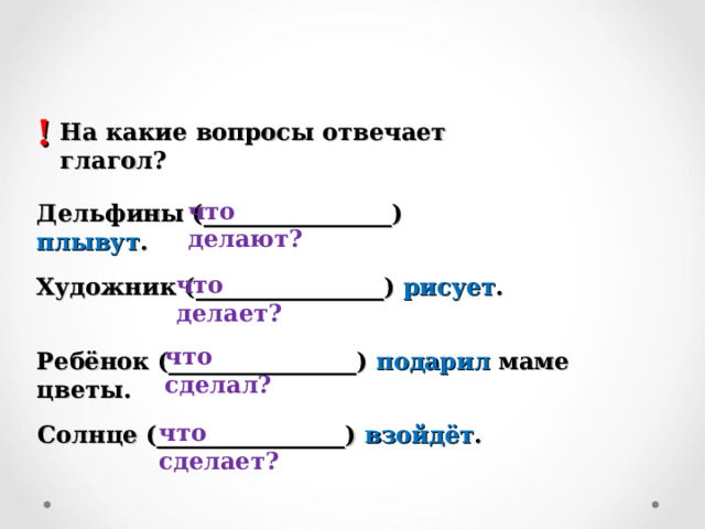 ! На какие вопросы отвечает глагол? что делают? Дельфины (________________) плывут . что делает? Художник (________________) рисует . что сделал? Ребёнок (________________) подарил маме цветы. что сделает? Солнце (________________) взойдёт . 