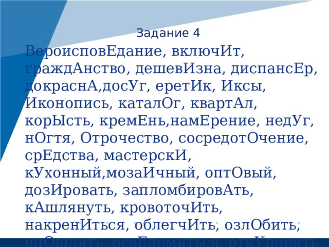 Задание 4 ВероисповЕдание, включИт, граждАнство, дешевИзна, диспансЕр, докраснА,досУг, еретИк, Иксы, Иконопись, каталОг, квартАл, корЫсть, кремЕнь,намЕрение, недУг, нОгтя, Отрочество, сосредотОчение, срЕдства, мастерскИ, кУхонный,мозаИчный, оптОвый, дозИровать, запломбировАть, кАшлянуть, кровоточИть, накренИться, облегчИть, озлОбить, опОшлить, освЕдомиться, откУпорить, плодоносИть, чЕрпать, щемИт, нажИвший, повторЁнный, … 