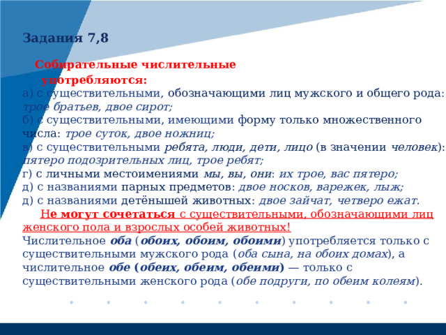 Задания 7,8   Собирательные числительные  употребляются: а) с существительными, обозначающими лиц мужского и общего рода : трое братьев, двое сирот; б) с существительными, имеющими форму только множественного числа:  трое суток, двое ножниц; в) с существительными ребята, люди, дети, лицо (в значении человек ): пятеро подозрительных лиц, трое ребят; г) с личными местоимениями  мы, вы, они :  их трое, вас пятеро; д) с названиями парных предметов : двое носков, варежек, лыж; д) с названиями детёнышей животных : двое зайчат, четверо ежат.  Н е могут сочетаться с существительными, обозначающими лиц женского пола и взрослых особей животных! Числительное оба ( обоих, обоим, обоими ) употребляется только с существительными мужского рода  ( оба сына, на обоих домах ), а числительное обе ( обеих, обеим, обеими ) — только с существительными женского рода ( обе подруги, по обеим колеям ). 