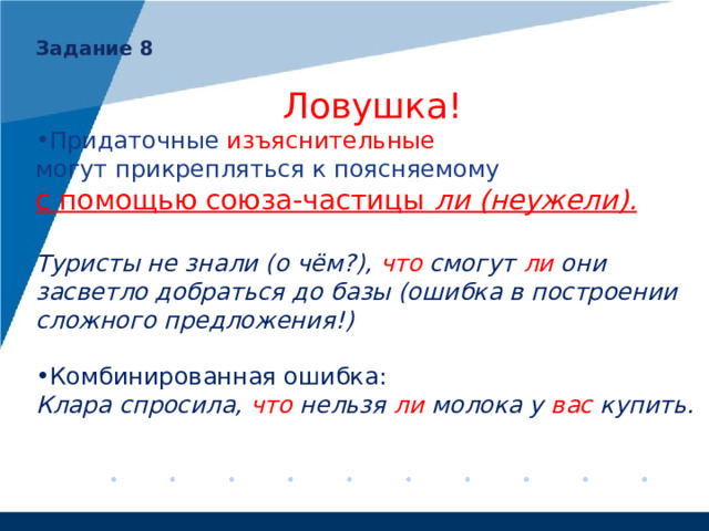Задание 8  Ловушка! Придаточные изъяснительные могут прикрепляться к поясняемому с помощью союза-частицы ли (неужели).  Туристы не знали (о чём?), что смогут ли они засветло добраться до базы (ошибка в построении сложного предложения!)  Комбинированная ошибка: Клара спросила, что нельзя ли молока у вас купить. 