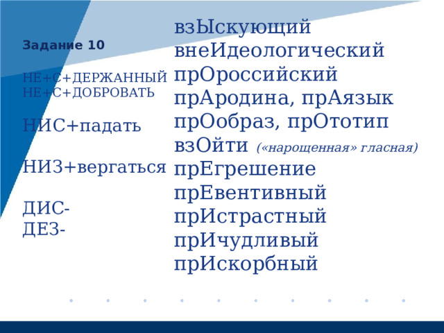 взЫскующий внеИдеологический прОроссийский прАродина, прАязык прОобраз, прОтотип взОйти («нарощенная» гласная) прЕгрешение прЕвентивный прИстрастный прИчудливый прИскорбный    Задание 10 НЕ+С+ДЕРЖАННЫЙ НЕ+С+ДОБРОВАТЬ НИС+падать НИЗ+вергаться ДИС- ДЕЗ- 
