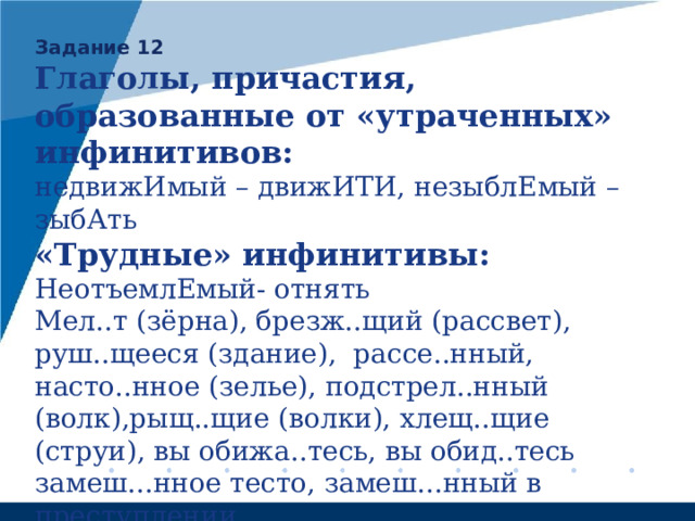 Задание 12 Глаголы, причастия, образованные от «утраченных» инфинитивов: недвижИмый – движИТИ, незыблЕмый – зыбАть «Трудные» инфинитивы: НеотъемлЕмый- отнять Мел..т (зёрна), брезж..щий (рассвет), руш..щееся (здание), рассе..нный, насто..нное (зелье), подстрел..нный (волк),рыщ..щие (волки), хлещ..щие (струи), вы обижа..тесь, вы обид..тесь замеш...нное тесто, замеш...нный в преступлении погрызЕнный, разгрызЕнный (!) NB! Глаголы «на ВЫ-»: выгор..т, высп..тся, выгляд..т 