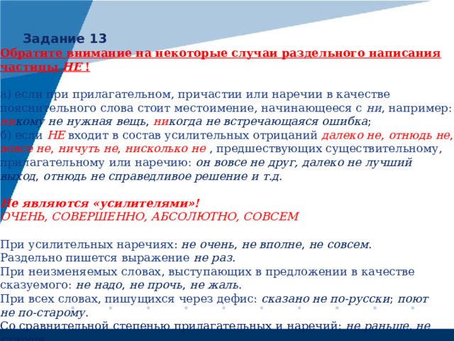 Задание 13 Обратите внимание на некоторые случаи раздельного написания частицы  НЕ !  а) если при прилагательном, причастии или наречии в качестве пояснительного слова стоит местоимение, начинающееся с  ни , например: ни кому не нужная вещь , ни когда не встречающаяся ошибка ; б) если НЕ  входит в состав усилительных отрицаний далеко не , отнюдь не , вовсе не , ничуть не , нисколько не , предшествующих существительному, прилагательному или наречию: он вовсе не друг, далеко не лучший выход , отнюдь не справедливое решение и т.д.  Не являются «усилителями»! ОЧЕНЬ, СОВЕРШЕННО, АБСОЛЮТНО, СОВСЕМ При усилительных наречиях : не очень , не вполне , не совсем . Раздельно пишется выражение не раз . При неизменяемых словах, выступающих в предложении в качестве сказуемого: не надо , не прочь , не жаль . При всех словах, пишущихся через дефис: сказано не по-русски ; поют не по-старому . Со сравнительной степенью прилагательных и наречий: не раньше, не старше . 
