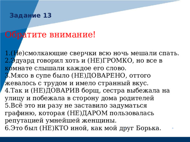 Задание 13 Обратите внимание! (Не)смолкающие сверчки всю ночь мешали спать. Эдуард говорил хоть и (НЕ)ГРОМКО, но все в комнате слышали каждое его слово. Мясо в супе было (НЕ)ДОВАРЕНО, оттого жевалось с трудом и имело странный вкус. Так и (НЕ)ДОВАРИВ борщ, сестра выбежала на улицу и побежала в сторону дома родителей Всё это ни разу не заставило задуматься графиню, которая (НЕ)ДАРОМ пользовалась репутацией умнейшей женщины. Это был (НЕ)КТО иной, как мой друг Борька. 