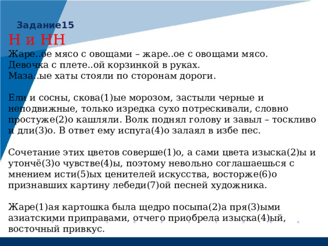 Задание15 Н и НН Жаре..ое мясо с овощами – жаре..ое с овощами мясо. Девочка с плете..ой корзинкой в руках. Маза..ые хаты стояли по сторонам дороги. Ели и сосны, скова(1)ые морозом, застыли черные и неподвижные, только изредка сухо потрескивали, словно простуже(2)о кашляли. Волк поднял голову и завыл – тоскливо и дли(3)о. В ответ ему испуга(4)о залаял в избе пес. Сочетание этих цветов соверше(1)о, а сами цвета изыска(2)ы и утончё(3)о чувстве(4)ы, поэтому невольно соглашаешься с мнением исти(5)ых ценителей искусства, восторже(6)о признавших картину лебеди(7)ой песней художника. Жаре(1)ая картошка была щедро посыпа(2)а пря(3)ыми азиатскими приправами, отчего приобрела изыска(4)ый, восточный привкус. 