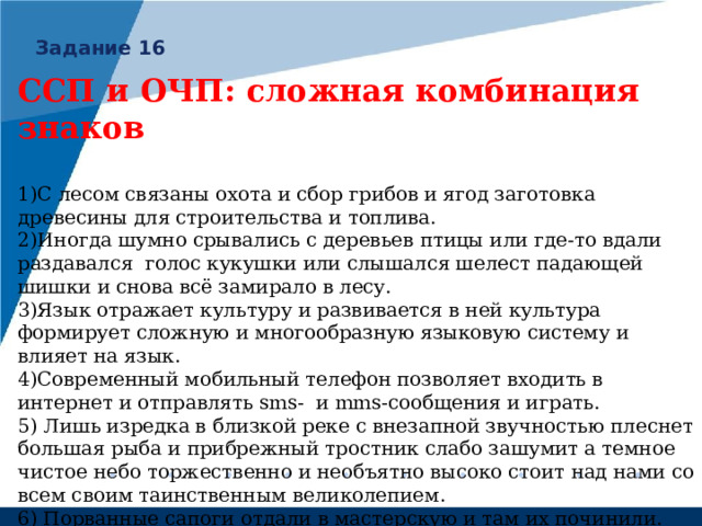 Задание 16 ССП и ОЧП: сложная комбинация знаков  1)С лесом связаны охота и сбор грибов и ягод заготовка древесины для строительства и топлива. 2)Иногда шумно срывались с деревьев птицы или где-то вдали раздавался голос кукушки или слышался шелест падающей шишки и снова всё замирало в лесу. 3)Язык отражает культуру и развивается в ней культура формирует сложную и многообразную языковую систему и влияет на язык. 4)Современный мобильный телефон позволяет входить в интернет и отправлять sms- и mms- сообщения и играть. 5) Лишь изредка в близкой реке с внезапной звучностью плеснет большая рыба и прибрежный тростник слабо зашумит а темное чистое небо торжественно и необъятно высоко стоит над нами со всем своим таинственным великолепием. 6) Порванные сапоги отдали в мастерскую и там их починили. 7) На заводе изготавливали игрушки и корпуса машин и приборов. 