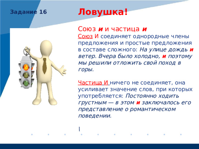 Ловушка!   Союз и и частица и Союз И соединяет однородные члены предложения и простые предложения в составе сложного: На улице дождь  и ветер. Вчера было холодно,  и поэтому мы решили отложить свой поход в горы. Частица  И  ничего не соединяет, она усиливает значение слов, при которых употребляется: Постоянно ходить грустным — в этом  и  заключалось его представление о романтическом поведении.  \  Задание 16 