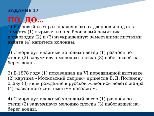 ЗАДАНИЕ 17 ПО, ДО… 1) Багровый свет разгорался в окнах дворцов и падал в темноту (1) вырывая из нее бронзовый памятник полководцу (2) и (3) изукрашенную замерзшими листьями аканта (4) капитель колонны. 2) С моря дул влажный холодный ветер (1) разнося по степи (2) задумчивую мелодию плеска (3) набегавшей на берег волны. 3) В 1878 году (1) показанная на VI передвижной выставке (2) картина «Московский дворик» принесла В. Д. Поленову славу (3) явив рождение в русской живописи нового жанра (4) названного «интимным» пейзажем. 4)  С моря дул влажный холодный ветер (1) разнося по степи (2) задумчивую мелодию плеска (3) набегавшей на берег волны. 5) На картине будут лишь (1) омытый дождём (2) мокрый луг под огромным небом, несколько деревьев да (3) бегущие по влажной траве (4) тени сизых туч (5) гонимых ветром. 
