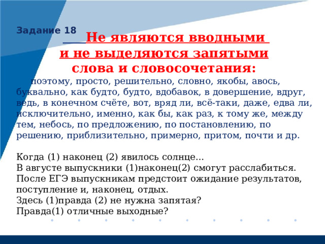 Задание 18  Не являются вводными и не выделяются запятыми  слова и словосочетания:  поэтому, просто, решительно, словно, якобы, авось, буквально, как будто, будто, вдобавок, в довершение, вдруг, ведь, в конечном счёте, вот, вряд ли, всё-таки, даже, едва ли, исключительно, именно, как бы, как раз, к тому же, между тем, небось, по предложению, по постановлению, по решению, приблизительно, примерно, притом, почти  и др. Когда (1) наконец (2) явилось солнце… В августе выпускники (1)наконец(2) смогут расслабиться. После ЕГЭ выпускникам предстоит ожидание результатов, поступление и, наконец, отдых. Здесь (1)правда (2) не нужна запятая?  Правда(1) отличные выходные? 