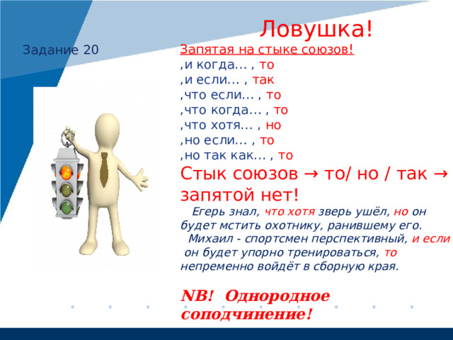  Ловушка! Запятая на стыке союзов! ,и когда… , то ,и если… , так ,что если… , то ,что когда… , то ,что хотя… , но ,но если… , то  ,но так как… , то Стык союзов → то/ но / так → запятой нет!  Егерь знал, что хотя зверь ушёл, но он будет мстить охотнику, ранившему его.  Михаил - спортсмен перспективный, и если он  будет упорно тренироваться, то непременно войдёт в сборную края.  NB! Однородное соподчинение!  Задание 20 