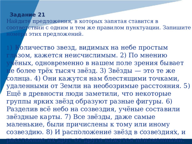Задание 21 Найдите предложения, в которых запятая ставится в соответствии с одним и тем же правилом пунктуации. Запишите номера этих предложений.   1 )  Количество звезд, видимых на небе простым глазом, кажется неисчислимым. 2) По мнению учёных, одновременно в нашем поле зрения бывает не более трёх тысяч звёзд. 3) Звёзды  — это те же солнца. 4) Они кажутся нам блестящими точками, удаленными от Земли на необозримые расстояния. 5) Ещё в древности люди заметили, что некоторые группы ярких звёзд образуют разные фигуры. 6) Разделив всё небо на созвездия, учёные составили звёздные карты. 7) Все звёзды, даже самые маленькие, были причислены к тому или иному созвездию. 8) И расположение звёзд в созвездиях, и расстояние их друг от друга кажутся неизменными. 9) По расчётам учёных, заметить движение звёзд можно будет лишь через десятки тысяч лет. 