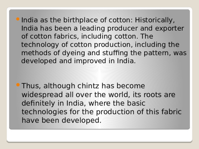 India as the birthplace of cotton: Historically, India has been a leading producer and exporter of cotton fabrics, including cotton. The technology of cotton production, including the methods of dyeing and stuffing the pattern, was developed and improved in India. Thus, although chintz has become widespread all over the world, its roots are definitely in India, where the basic technologies for the production of this fabric have been developed. 