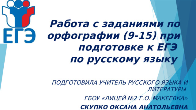   Работа с заданиями по орфографии (9-15) при подготовке к ЕГЭ  по русскому языку ПОДГОТОВИЛА УЧИТЕЛЬ РУССКОГО ЯЗЫКА И ЛИТЕРАТУРЫ ГБОУ «ЛИЦЕЙ №2 Г.О. МАКЕЕВКА» СКУПКО ОКСАНА АНАТОЛЬЕВНА 