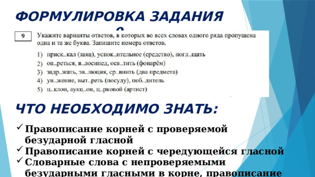 ФОРМУЛИРОВКА ЗАДАНИЯ 9 ЧТО НЕОБХОДИМО ЗНАТЬ: Правописание корней с проверяемой безударной гласной Правописание корней с чередующейся гласной Словарные слова с непроверяемыми безударными гласными в корне, правописание которых нужно запомнить 