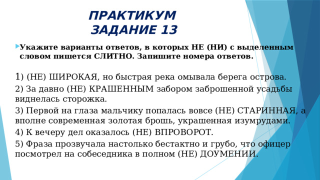 ПРАКТИКУМ  ЗАДАНИЕ 13 Укажите варианты ответов, в которых НЕ (НИ) с выделенным словом пишется СЛИТНО. Запишите номера ответов. 1 ) (НЕ) ШИРОКАЯ, но быстрая река омывала берега острова. 2) За давно (НЕ) КРАШЕННЫМ забором заброшенной усадьбы виднелась сторожка. 3) Первой на глаза мальчику попалась вовсе (НЕ) СТАРИННАЯ, а вполне современная золотая брошь, украшенная изумрудами. 4) К вечеру дел оказалось (НЕ) ВПРОВОРОТ. 5) Фраза прозвучала настолько бестактно и грубо, что офицер посмотрел на собеседника в полном (НЕ) ДОУМЕНИИ. 