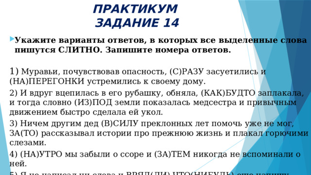 ПРАКТИКУМ  ЗАДАНИЕ 14 Укажите варианты ответов, в которых все выделенные слова пишутся СЛИТНО. Запишите номера ответов. 1) Муравьи, почувствовав опасность, (С)РАЗУ засуетились и (НА)ПЕРЕГОНКИ устремились к своему дому.  2) И вдруг вцепилась в его рубашку, обняла, (КАК)БУДТО заплакала, и тогда словно (ИЗ)ПОД земли показалась медсестра и привычным движением быстро сделала ей укол. 3) Ничем другим дед (В)СИЛУ преклонных лет помочь уже не мог, ЗА(ТО) рассказывал истории про прежнюю жизнь и плакал горючими слезами. 4) (НА)УТРО мы забыли о ссоре и (ЗА)ТЕМ никогда не вспоминали о ней. 5) Я не написал ни слова и ВРЯД(ЛИ) ЧТО(НИБУДЬ) еще напишу.  
