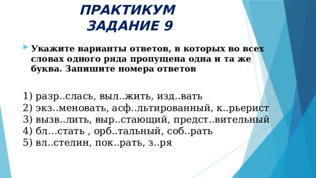 ПРАКТИКУМ  ЗАДАНИЕ 9 Укажите варианты ответов, в которых во всех словах одного ряда пропущена одна и та же буква. Запишите номера ответов 1) разр..слась, выл..жить, изд..вать  2) экз..меновать, асф..льтированный, к..рьерист  3) вызв..лить, выр..стающий, предст..вительный  4) бл…стать , орб..тальный, соб..рать  5) вл..стелин, пок..рать, з..ря 