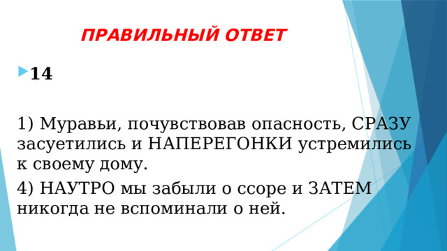 ПРАВИЛЬНЫЙ ОТВЕТ 14  1) Муравьи, почувствовав опасность, СРАЗУ засуетились и НАПЕРЕГОНКИ устремились к своему дому. 4) НАУТРО мы забыли о ссоре и ЗАТЕМ никогда не вспоминали о ней.  