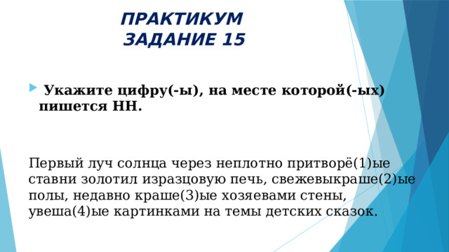 ПРАКТИКУМ  ЗАДАНИЕ 15   Укажите цифру(-ы), на месте которой(-ых) пишется НН.  Первый луч солнца через неплотно притворё(1)ые ставни золотил изразцовую печь, свежевыкраше(2)ые полы, недавно краше(3)ые хозяевами стены, увеша(4)ые картинками на темы детских сказок. 