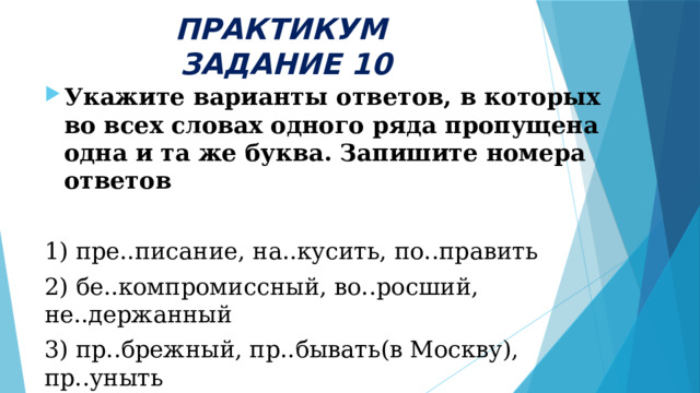 ПРАКТИКУМ  ЗАДАНИЕ 10 Укажите варианты ответов, в которых во всех словах одного ряда пропущена одна и та же буква. Запишите номера ответов  1) пре..писание, на..кусить, по..править 2) бе..компромиссный, во..росший, не..держанный 3) пр..брежный, пр..бывать(в Москву), пр..уныть 4) под ..брать, нез..вершённая (работа), п..немногу 5) в..юнок, меж..ярусный, ад..ютант    