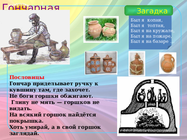 Гончарная мастерская Загадка Был я копан, Был я топтан, Был я на кружале, Был я на пожаре, Был я на базаре … Пословицы Гончар приделывает ручку к кувшину там, где захочет. Не боги горшки обжигают.  Глину не мять — горшков не видать. На всякий горшок найдётся покрышка. Хоть умирай, а в свой горшок заглядай.  
