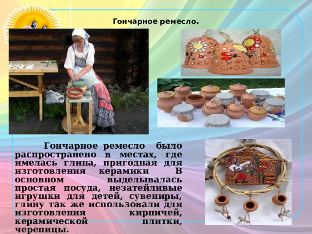 Гончарное ремесло .  Гончарное ремесло было распространено в местах, где имелась глина, пригодная для изготовления керамики В основном выделывалась простая посуда, незатейливые игрушки для детей, сувениры, глину так же использовали для изготовления кирпичей, керамической плитки, черепицы. 