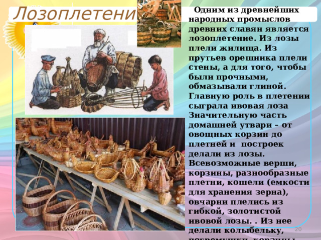 Лозоплетение  Одним из древнейших народных промыслов древних славян является лозоплетение. Из лозы плели жилища. Из прутьев орешника плели стены, а для того, чтобы были прочными, обмазывали глиной. Главную роль в плетении сыграла ивовая лоза Значительную часть домашней утвари – от овощных корзин до плетней и построек делали из лозы. Всевозможные верши, корзины, разнообразные плетни, кошели (емкости для хранения зерна), овчарни плелись из гибкой, золотистой ивовой лозы. . Из нее делали колыбельку, погремушки, корзины, короба, кошели (емкость для хранения зерна).  
