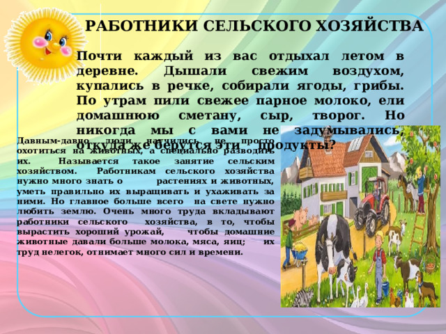 РАБОТНИКИ СЕЛЬСКОГО ХОЗЯЙСТВА Почти каждый из вас отдыхал летом в деревне. Дышали свежим воздухом, купались в речке, собирали ягоды, грибы. По утрам пили свежее парное молоко, ели домашнюю сметану, сыр, творог. Но никогда мы с вами не задумывались, откуда же берутся эти продукты? Давным-давно люди научились не просто охотиться на животных, а специально разводить их. Называется такое занятие сельским хозяйством. Работникам сельского хозяйства нужно много знать о растениях и животных, уметь правильно их выращивать и ухаживать за ними. Но главное больше всего на свете нужно любить землю. Очень много труда вкладывают работники сельского хозяйства, в то, чтобы вырастить хороший урожай, чтобы домашние животные давали больше молока, мяса, яиц; их труд нелегок, отнимает много сил и времени. 