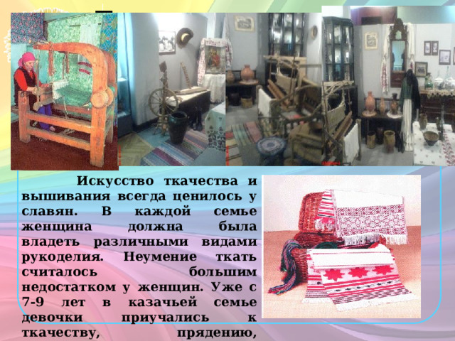 Ткацкое ремесло.  Искусство ткачества и вышивания всегда ценилось у славян. В каждой семье женщина должна была владеть различными видами рукоделия. Неумение ткать считалось большим недостатком у женщин. Уже с 7-9 лет в казачьей семье девочки приучались к ткачеству, прядению, вышиванию. Сырьем для ткацкого ремесла служили в основном конопля и овечья шерсть. 