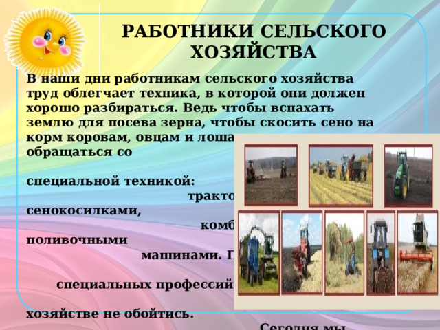 РАБОТНИКИ СЕЛЬСКОГО ХОЗЯЙСТВА В наши дни работникам сельского хозяйства труд облегчает техника, в которой они должен хорошо разбираться. Ведь чтобы вспахать землю для посева зерна, чтобы скосить сено на корм коровам, овцам и лошадям, нужно уметь обращаться со специальной техникой: тракторами, сенокосилками, комбайнами, поливочными машинами. Поэтому без специальных профессий в сельском хозяйстве не обойтись. Сегодня мы совершим путешествие в сказку к Вас илисе Премудрой и познакомимся с разными  профессиями (старинными ремёслами) на селе. 