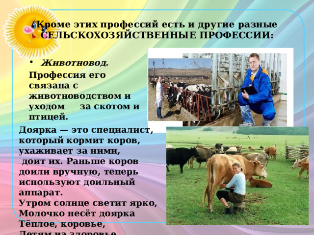 Кроме этих профессий есть и другие разные СЕЛЬСКОХОЗЯЙСТВЕННЫЕ ПРОФЕССИИ: Животновод. Профессия его связана с животноводством и уходом за скотом и птицей. Доярка — это специалист, который кормит коров, ухаживает за ними,  доит их. Раньше коров доили вручную, теперь используют доильный аппарат. Утром солнце светит ярко, Молочко несёт доярка Тёплое, коровье, Детям на здоровье. Е. Карганова 