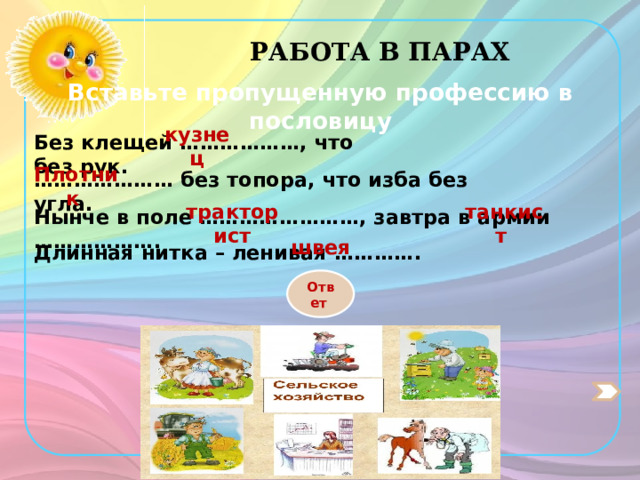 РАБОТА В ПАРАХ Вставьте пропущенную профессию в пословицу кузнец Без клещей ………………, что без рук. Плотник ………………… без топора, что изба без угла. тракторист танкист Нынче в поле ……………………, завтра в армии ………………. швея Длинная нитка – ленивая …………. Ответ 