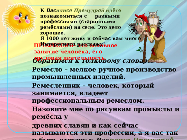 К Вас илисе Премудрой идёте познакомиться с разными профессиями (старинными ремёслами) на селе. Это дело хорошее. Я 1000 лет живу и сейчас вам много Интересного расскажу! ПРОФЕССИЯ- это основное занятие человека, его трудовая деятельность. Обратимся к толковому словарю Ремесло – мелкое ручное производство промышленных изделий. Ремесленник – человек, который занимается, владеет профессиональным ремеслом. Назовите мне по рисункам промыслы и ремёсла у древних славян и как сейчас называются эти профессии, а я вас так и быть отпущу к Вас илисе Премудрой.  