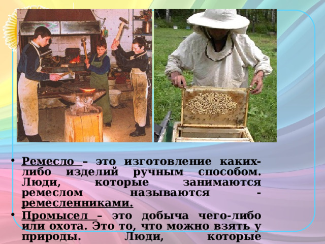 Ремесло –  это изготовление каких-либо изделий ручным способом. Люди, которые занимаются ремеслом называются - ремесленниками. Промысел – это добыча чего-либо или охота. Это то, что можно взять у природы. Люди, которые занимаются промыслом называются – промысловиками. 