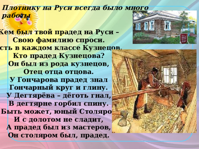 Плотнику на Руси всегда было много работы  Кем был твой прадед на Руси –  Свою фамилию спроси.  Есть в каждом классе Кузнецов.  Кто прадед Кузнецова?  Он был из рода кузнецов,  Отец отца отцова.  У Гончарова прадед знал  Гончарный круг и глину.  У Дегтярёва – дёготь гнал,  В дегтярне горбил спину.  Быть может, юный Столяров  И с долотом не сладит,  А прадед был из мастеров,  Он столяром был, прадед.   
