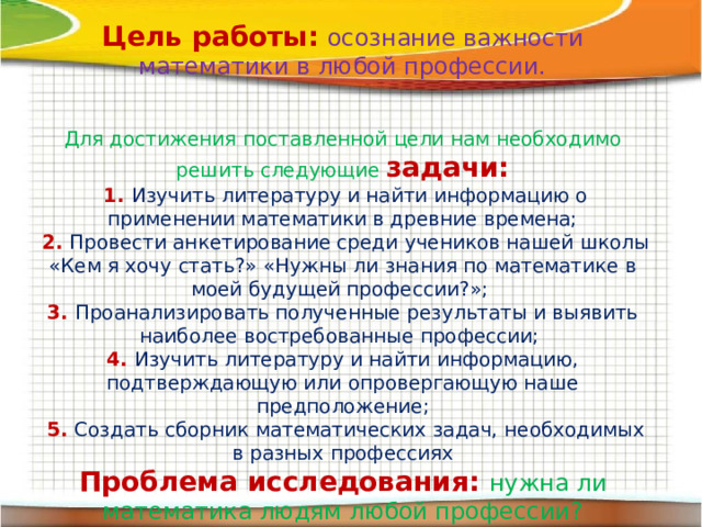 Цель работы:  осознание важности математики в любой профессии. Для достижения поставленной цели нам необходимо решить следующие задачи:  1. Изучить литературу и найти информацию о применении математики в древние времена;  2. Провести анкетирование среди учеников нашей школы «Кем я хочу стать?» «Нужны ли знания по математике в моей будущей профессии?»; 3. Проанализировать полученные результаты и выявить наиболее востребованные профессии; 4. Изучить литературу и найти информацию, подтверждающую или опровергающую наше предположение;  5. Создать сборник математических задач, необходимых в разных профессиях Проблема исследования: нужна ли математика людям любой профессии? Гипотеза исследования:  если мы хотим быть успешными в будущей профессиональной деятельности, то мы должны изучать и знать математику. 