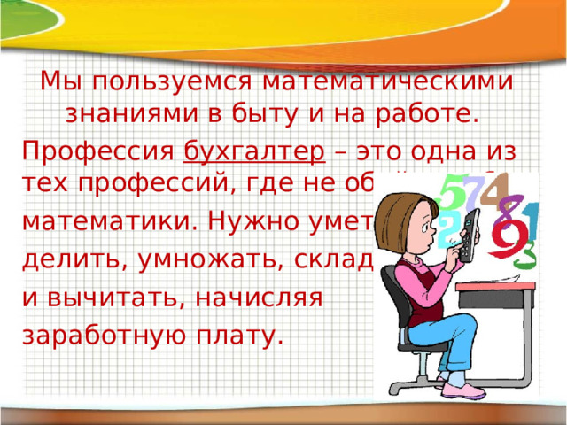 Мы пользуемся математическими знаниями в быту и на работе. Профессия бухгалтер – это одна из тех профессий, где не обойтись без математики. Нужно уметь делить, умножать, складывать и вычитать, начисляя заработную плату. 