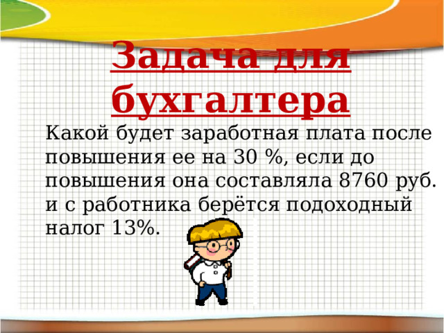 Задача для бухгалтера Какой будет заработная плата после повышения ее на 30 %, если до повышения она составляла 8760 руб. и с работника берётся подоходный налог 13%. 