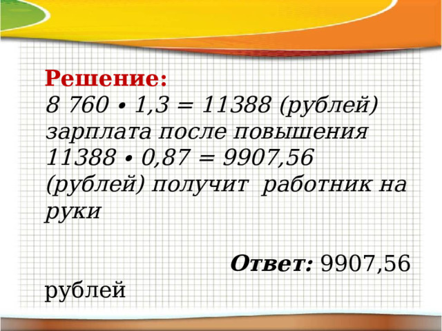 Решение: 8 760 ∙ 1,3 = 11388 (рублей) зарплата после повышения 11388 ∙ 0,87 = 9907,56 (рублей) получит работник на руки   Ответ: 9907,56 рублей 
