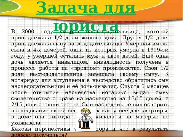 Задача для юриста В 2000 году умерла наследодательница, которой принадлежала 1/2 доли жилого дома. Другая 1/2 доля принадлежала сыну наследодательницы. Умершая имела сына и 4-х дочерей, одна из которых умерла в 1999-ом году, у умершей остались муж и двое детей. Ещё одна дочь является инвалидом, инвалидность получена в процессе работы на «вредном» производстве. Свои 1/2 доли наследодательница завещала своему сыну. К нотариусу для вступления в наследство обратились сын наследодательницы и её дочь-инвалид. Спустя 6 месяцев после открытия наследства нотариус выдал сыну свидетельство о праве на наследство на 13/15 долей, а 2/15 доли отошли сестре. Сын-наследник решил оспорить наследование своей сестры, так как у неё две квартиры, в доме она никогда не проживала и за матерью не ухаживала.  Каковы перспективы этого спора и что в результате должно получиться? 