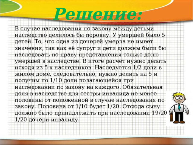 Решение: В случае наследования по закону между детьми наследство делилось бы поровну. У умершей было 5 детей. То, что одна из дочерей умерла не имеет значения, так как её супруг и дети должны были бы наследовать по праву представления только долю умершей в наследстве. В итоге расчёт нужно делать исходя из 5-х наследников. Наследуется 1/2 доли в жилом доме, следовательно, нужно делить на 5 и получим по 1/10 доли полагающейся при наследовании по закону на каждого. Обязательная доля в наследстве для сестры-инвалида не менее половины от положенной в случае наследования по закону. Половина от 1/10 будет 1/20. Отсюда сыну должно было принадлежать при наследовании 19/20 и 1/20 дочери-инвалиду.   