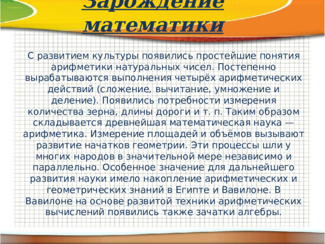 Зарождение математики С развитием культуры появились простейшие понятия арифметики натуральных чисел. Постепенно вырабатываются выполнения четырёх арифметических действий (сложение, вычитание, умножение и деление). Появились потребности измерения количества зерна, длины дороги и т. п. Таким образом складывается древнейшая математическая наука — арифметика. Измерение площадей и объёмов вызывают развитие начатков геометрии. Эти процессы шли у многих народов в значительной мере независимо и параллельно. Особенное значение для дальнейшего развития науки имело накопление арифметических и геометрических знаний в Египте и Вавилоне. В Вавилоне на основе развитой техники арифметических вычислений появились также зачатки алгебры. 