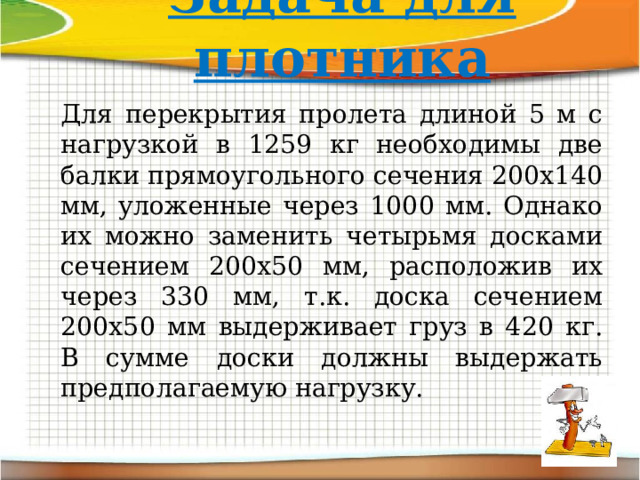 Задача для плотника Для перекрытия пролета длиной 5 м с нагрузкой в 1259 кг необходимы две балки прямоугольного сечения 200х140 мм, уложенные через 1000 мм. Однако их можно заменить четырьмя досками сечением 200х50 мм, расположив их через 330 мм, т.к. доска сечением 200х50 мм выдерживает груз в 420 кг. В сумме доски должны выдержать предполагаемую нагрузку. 