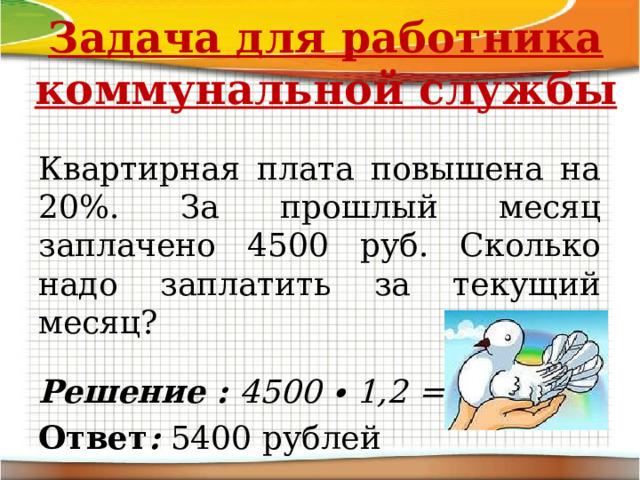 Задача для работника коммунальной службы Квартирная плата повышена на 20%. За прошлый месяц заплачено 4500 руб. Сколько надо заплатить за текущий месяц?  Решение : 4500 ∙ 1,2 = 5400 Ответ : 5400 рублей 