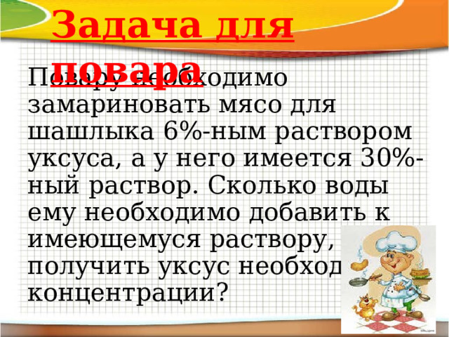 Задача для повара Повару необходимо замариновать мясо для шашлыка 6 % -ным раствором уксуса, а у него имеется 30%-ный раствор. Сколько воды ему необходимо добавить к имеющемуся раствору, чтобы получить уксус необходимой концентрации? 