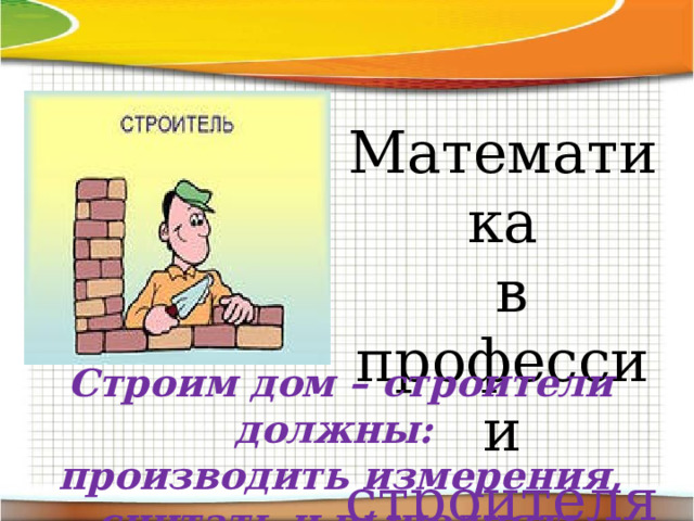 Математика  в профессии строителя Строим дом – строители должны:  производить измерения, считать и выполнять расчеты. 