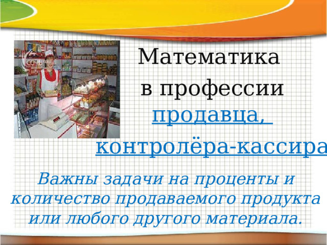 Математика в профессии продавца, контролёра-кассира Важны задачи на проценты и количество продаваемого продукта или любого другого материала. 