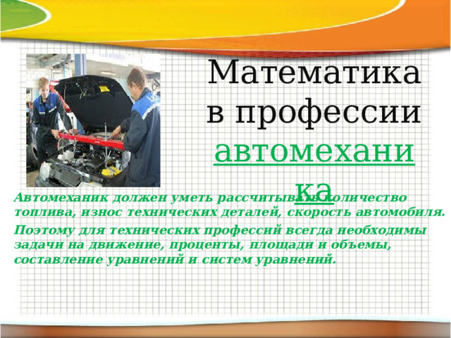 Математика в профессии автомеханика Автомеханик должен уметь рассчитывать количество топлива, износ технических деталей, скорость автомобиля. Поэтому для технических профессий всегда необходимы задачи на движение, проценты, площади и объемы, составление уравнений и систем уравнений. 