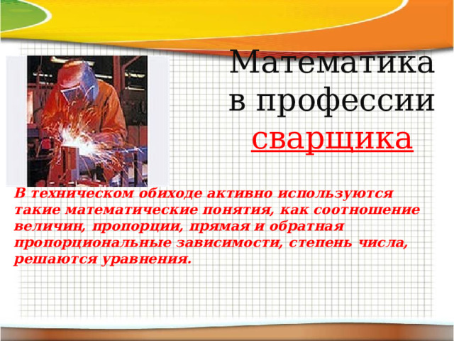 Математика в профессии сварщика В техническом обиходе активно используются такие математические понятия, как соотношение величин, пропорции, прямая и обратная пропорциональные зависимости, степень числа, решаются уравнения. В техническом обиходе активно используются такие математические понятия, как соотношение величин, пропорции, прямая и обратная пропорциональные зависимости, степень числа, решаются уравнения. 
